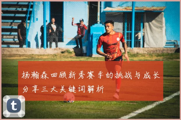 杨瀚森回顾新秀赛季的挑战与成长分享三大关键词解析