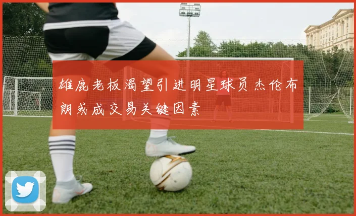 雄鹿老板渴望引进明星球员杰伦布朗或成交易关键因素