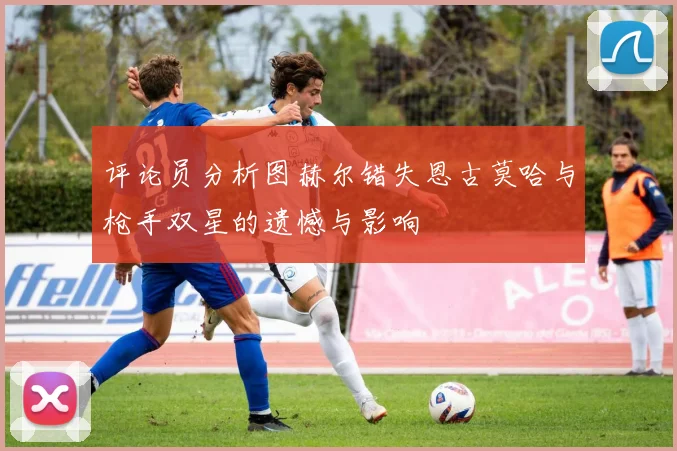 评论员分析图赫尔错失恩古莫哈与枪手双星的遗憾与影响