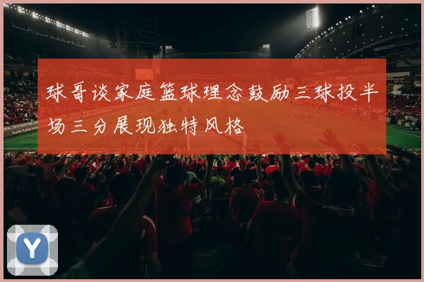 球哥谈家庭篮球理念鼓励三球投半场三分展现独特风格