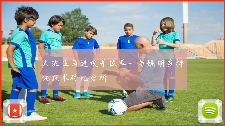 文班亚马进攻手段单一与姚明多样化技术对比分析
