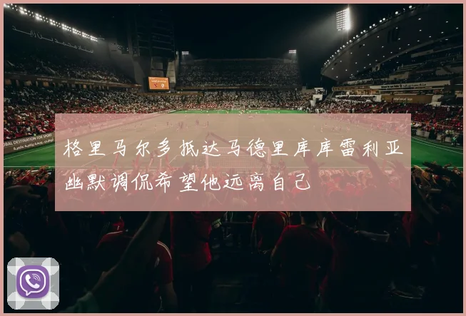 格里马尔多抵达马德里库库雷利亚幽默调侃希望他远离自己