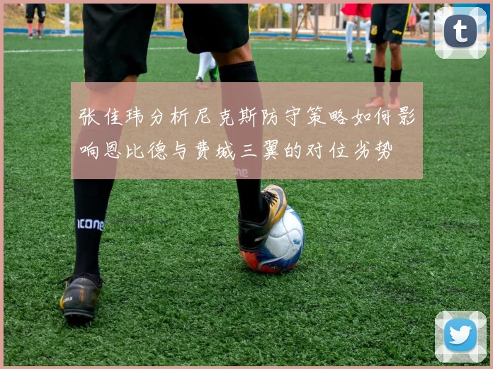 张佳玮分析尼克斯防守策略如何影响恩比德与费城三翼的对位劣势