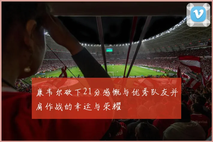 康韦尔砍下21分感慨与优秀队友并肩作战的幸运与荣耀