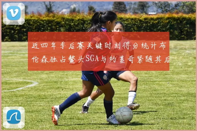 近四年季后赛关键时刻得分统计布伦森独占鳌头SGA与约基奇紧随其后
