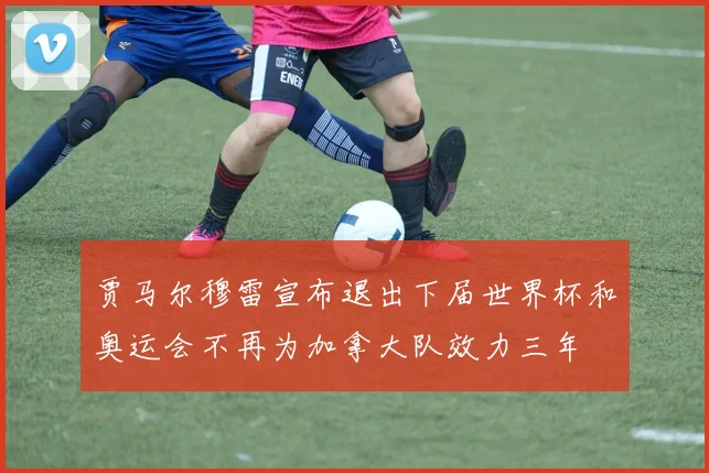 贾马尔穆雷宣布退出下届世界杯和奥运会不再为加拿大队效力三年