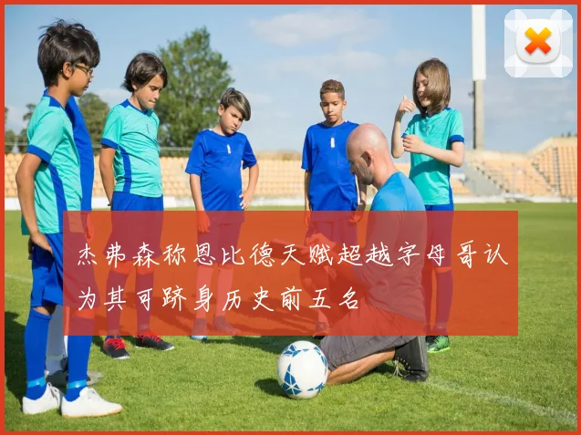 杰弗森称恩比德天赋超越字母哥认为其可跻身历史前五名