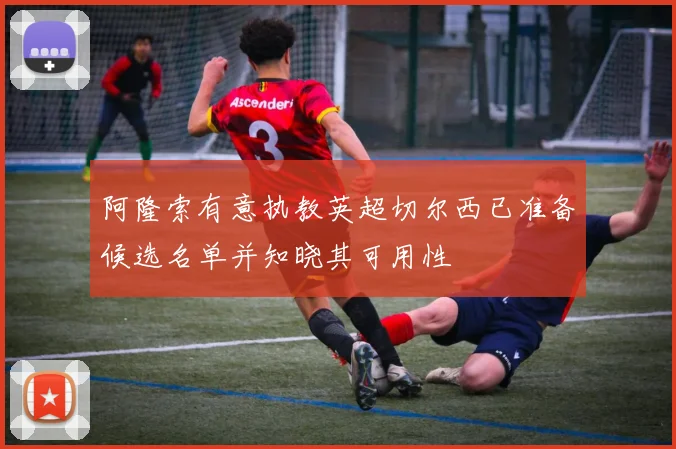 阿隆索有意执教英超切尔西已准备候选名单并知晓其可用性