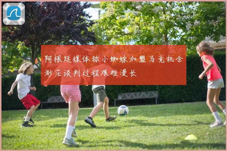 阿根廷媒体称小蜘蛛加盟马竞机会渺茫谈判过程艰难漫长