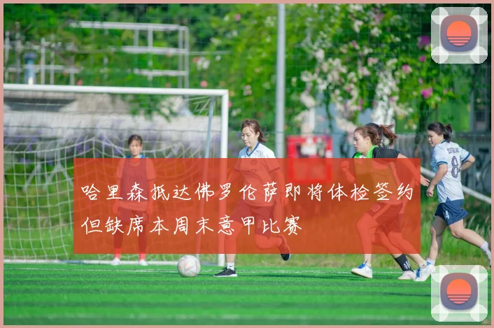 哈里森抵达佛罗伦萨即将体检签约但缺席本周末意甲比赛