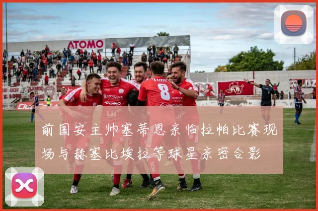 前国安主帅塞蒂恩亲临拉帕比赛现场与赫塞比埃拉等球星亲密合影
