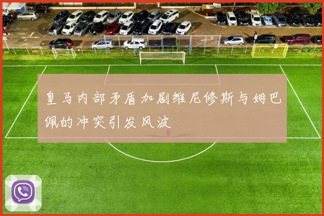 皇马内部矛盾加剧维尼修斯与姆巴佩的冲突引发风波