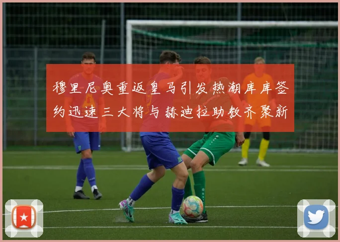 穆里尼奥重返皇马引发热潮库库签约迅速三大将与赫迪拉助教齐聚新阵容