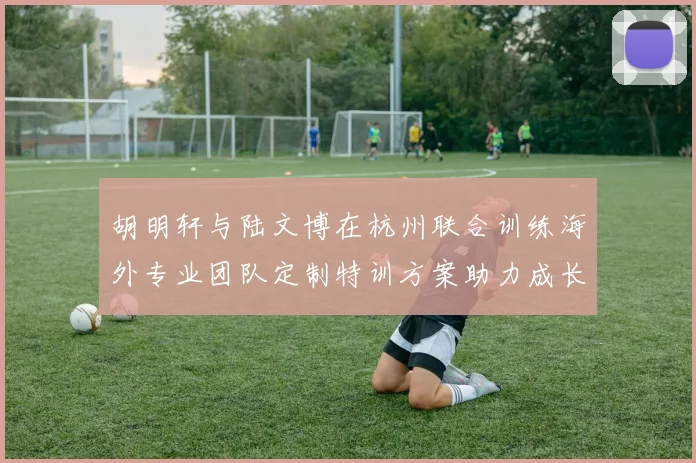 胡明轩与陆文博在杭州联合训练海外专业团队定制特训方案助力成长