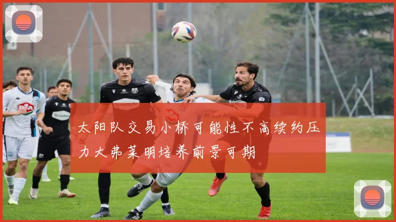 太阳队交易小桥可能性不高续约压力大弗莱明培养前景可期