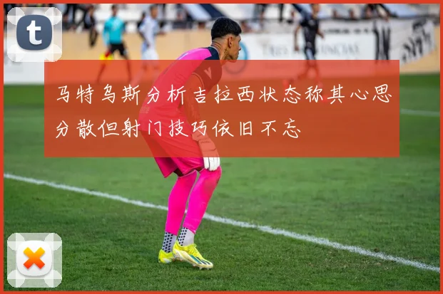 马特乌斯分析吉拉西状态称其心思分散但射门技巧依旧不忘