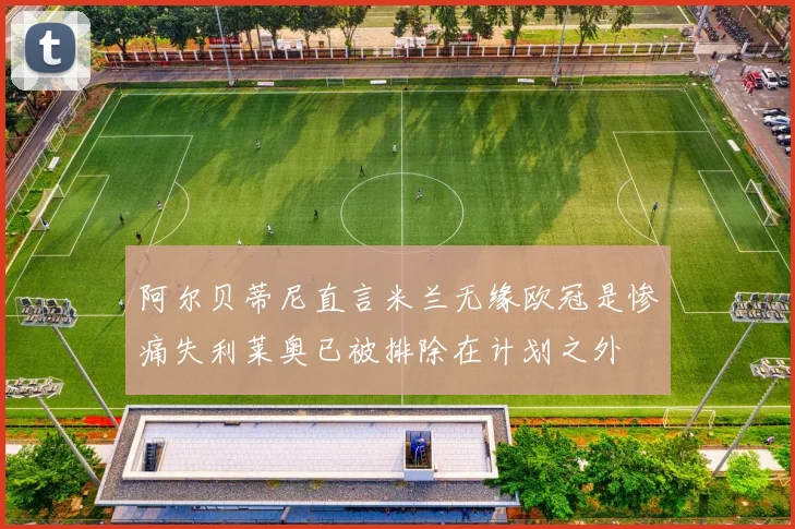 阿尔贝蒂尼直言米兰无缘欧冠是惨痛失利莱奥已被排除在计划之外