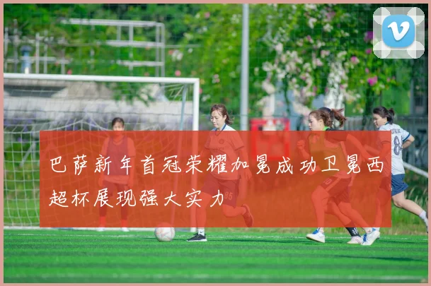 巴萨新年首冠荣耀加冕成功卫冕西超杯展现强大实力