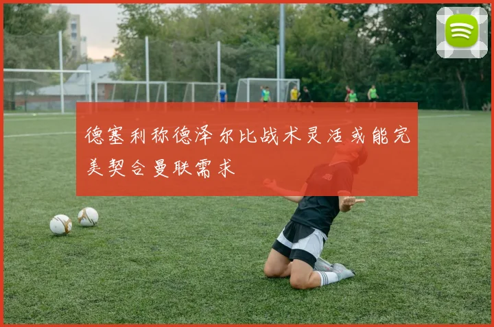 德塞利称德泽尔比战术灵活或能完美契合曼联需求